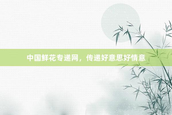 中国鲜花专递网，传递好意思好情意