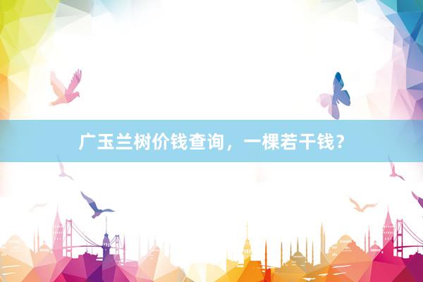 广玉兰树价钱查询，一棵若干钱？