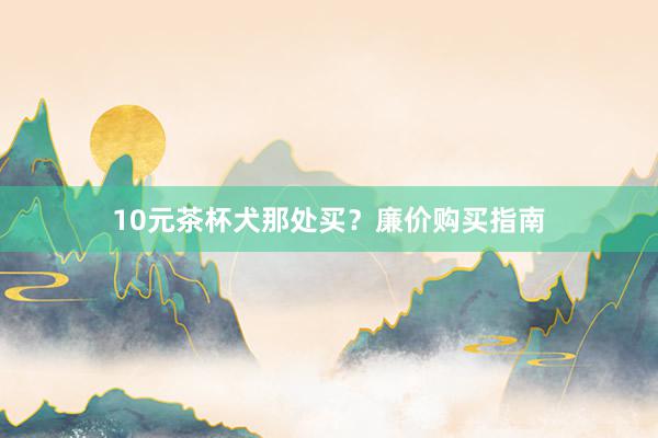 10元茶杯犬那处买？廉价购买指南